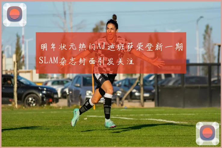 明年状元热门AJ迪班萨荣登新一期SLAM杂志封面引发关注