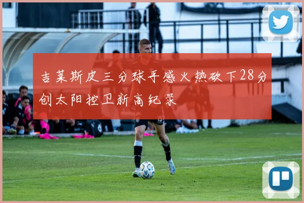 吉莱斯皮三分球手感火热砍下28分创太阳控卫新高纪录