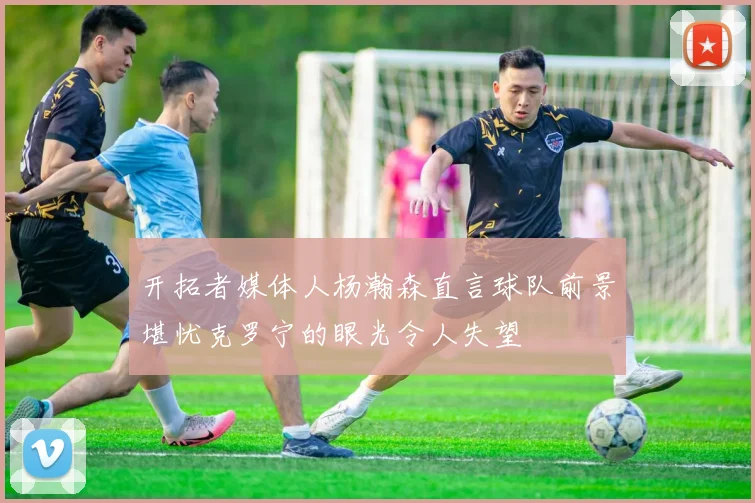 开拓者媒体人杨瀚森直言球队前景堪忧克罗宁的眼光令人失望
