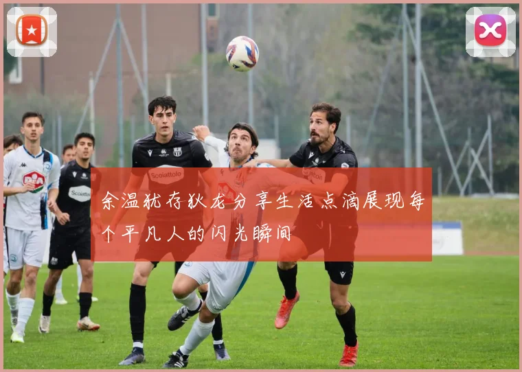 余温犹存狄龙分享生活点滴展现每个平凡人的闪光瞬间