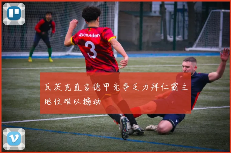 瓦茨克直言德甲竞争乏力拜仁霸主地位难以撼动