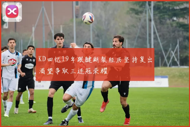 KD回忆19年跟腱断裂经历坚持复出渴望争取三连冠荣耀