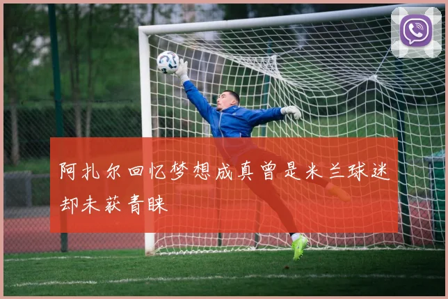 阿扎尔回忆梦想成真曾是米兰球迷却未获青睐