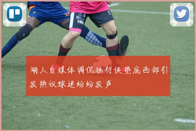 湖人自媒体调侃独行侠垫底西部引发热议球迷纷纷发声