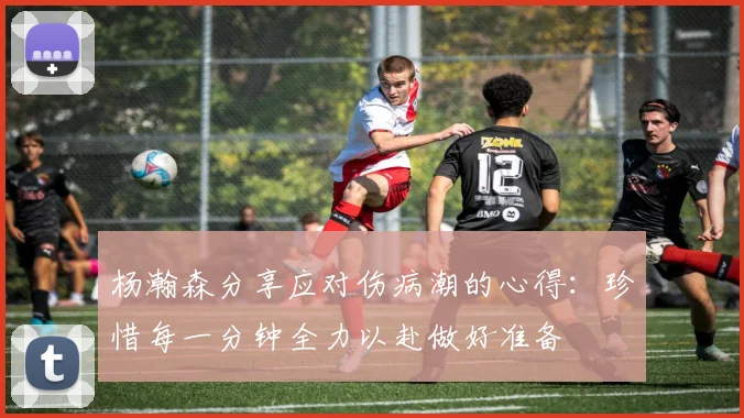 杨瀚森分享应对伤病潮的心得：珍惜每一分钟全力以赴做好准备