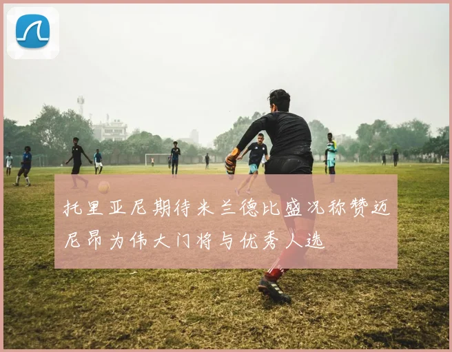 托里亚尼期待米兰德比盛况称赞迈尼昂为伟大门将与优秀人选