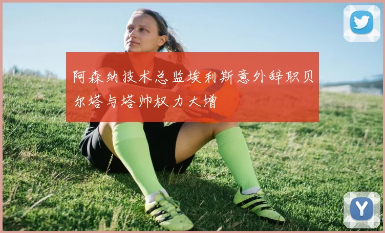 阿森纳技术总监埃利斯意外辞职贝尔塔与塔帅权力大增