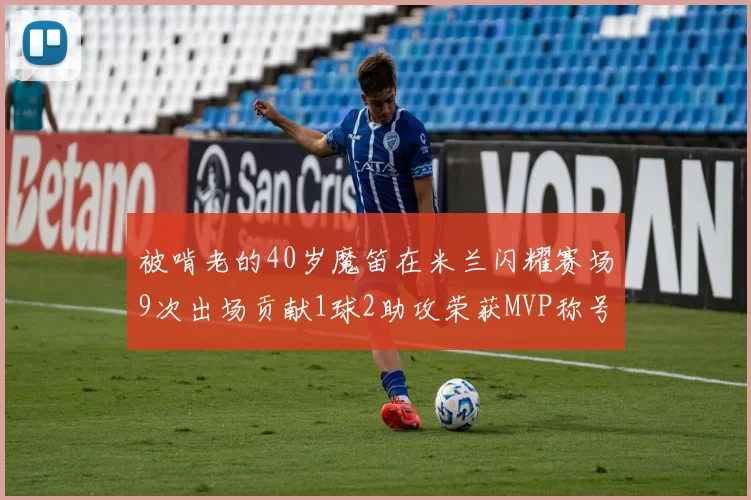 被啃老的40岁魔笛在米兰闪耀赛场9次出场贡献1球2助攻荣获MVP称号