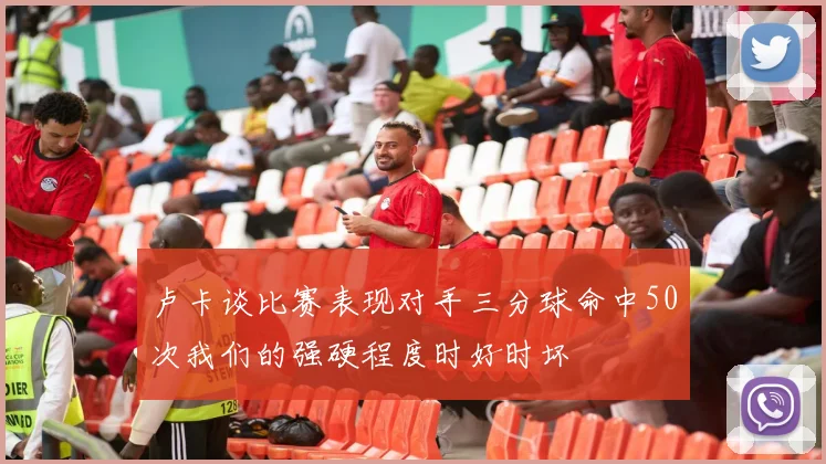 卢卡谈比赛表现对手三分球命中50次我们的强硬程度时好时坏