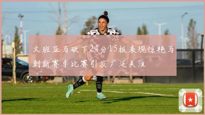 文班亚马砍下24分15板表现惊艳马刺新赛季比赛引发广泛关注